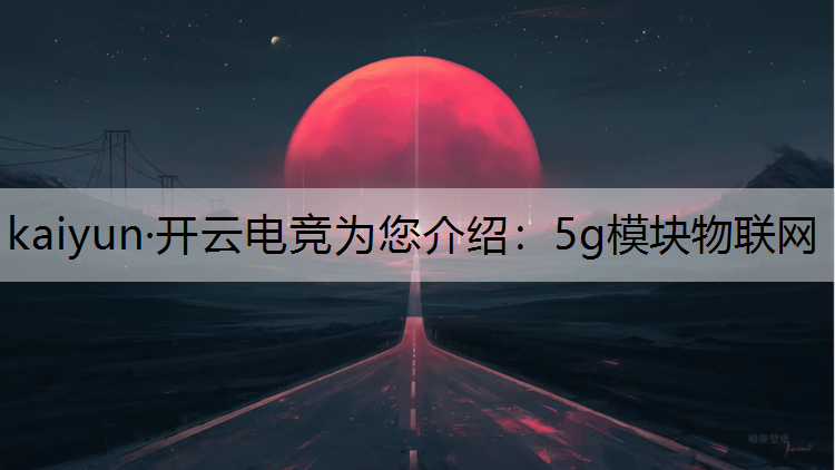 kaiyun·开云电竞为您介绍：5g模块物联网